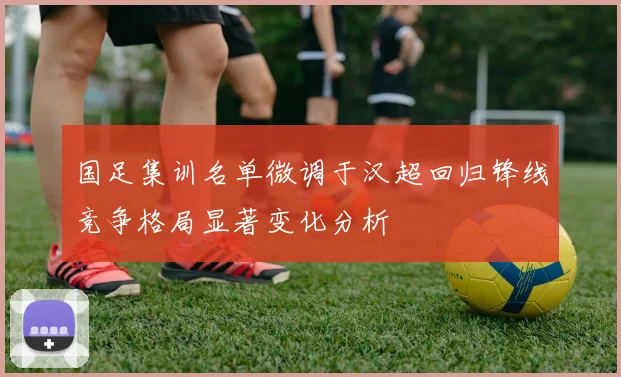 国足集训名单微调于汉超回归锋线竞争格局显著变化分析