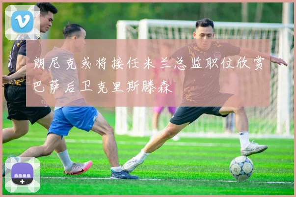 朗尼克或将接任米兰总监职位欣赏巴萨后卫克里斯滕森
