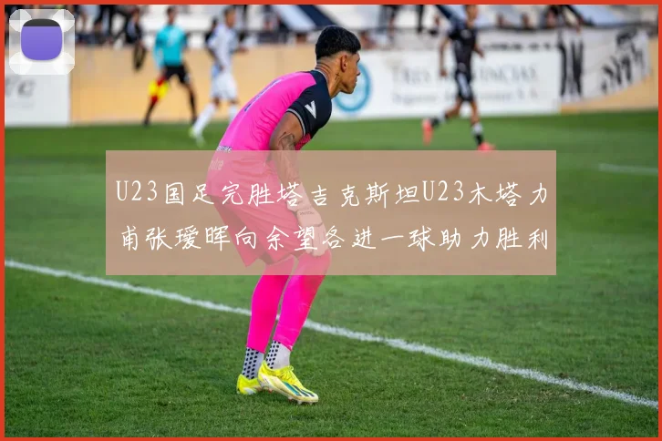 U23国足完胜塔吉克斯坦U23木塔力甫张瑷晖向余望各进一球助力胜利