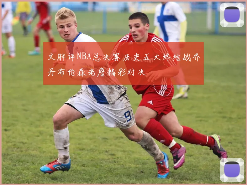 文胖评NBA总决赛历史五大终结战乔丹布伦森老詹精彩对决
