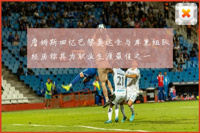 詹姆斯回忆巴黎奥运会与库里组队经历称其为职业生涯最佳之一