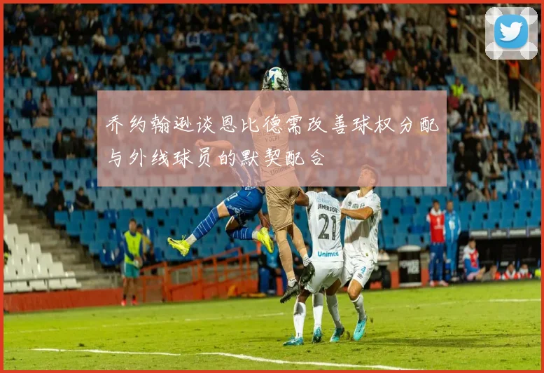 乔约翰逊谈恩比德需改善球权分配与外线球员的默契配合