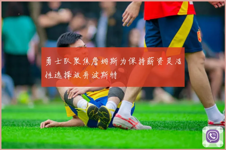 勇士队聚焦詹姆斯为保持薪资灵活性选择放弃波斯特