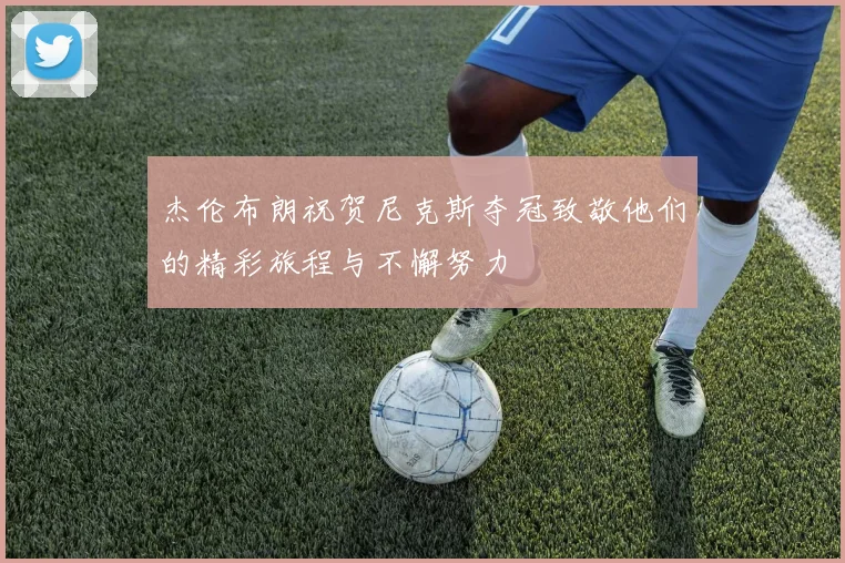 杰伦布朗祝贺尼克斯夺冠致敬他们的精彩旅程与不懈努力