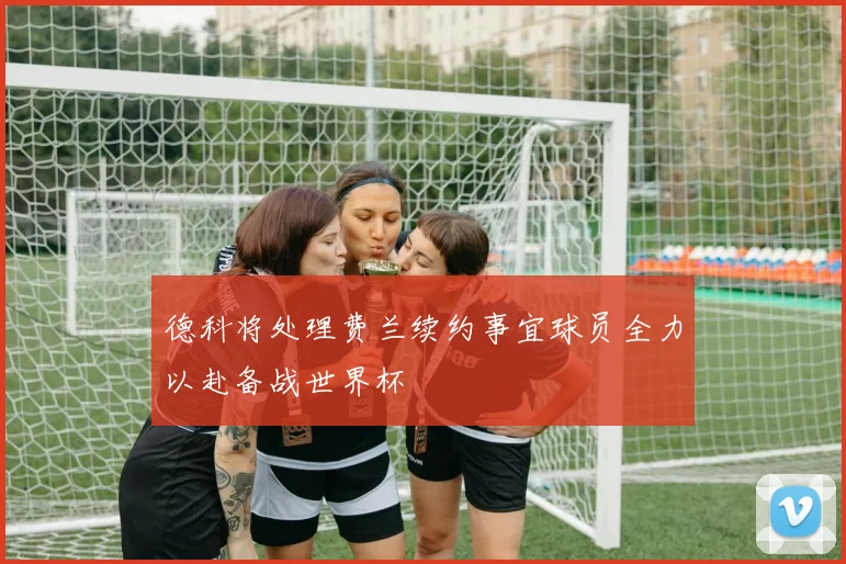 德科将处理费兰续约事宜球员全力以赴备战世界杯