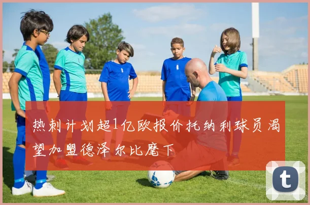 热刺计划超1亿欧报价托纳利球员渴望加盟德泽尔比麾下