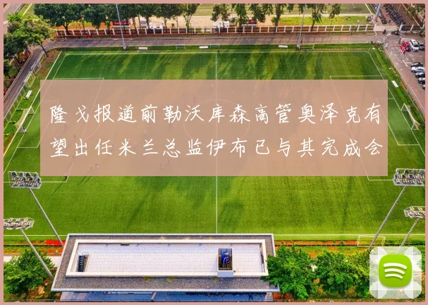 隆戈报道前勒沃库森高管奥泽克有望出任米兰总监伊布已与其完成会面