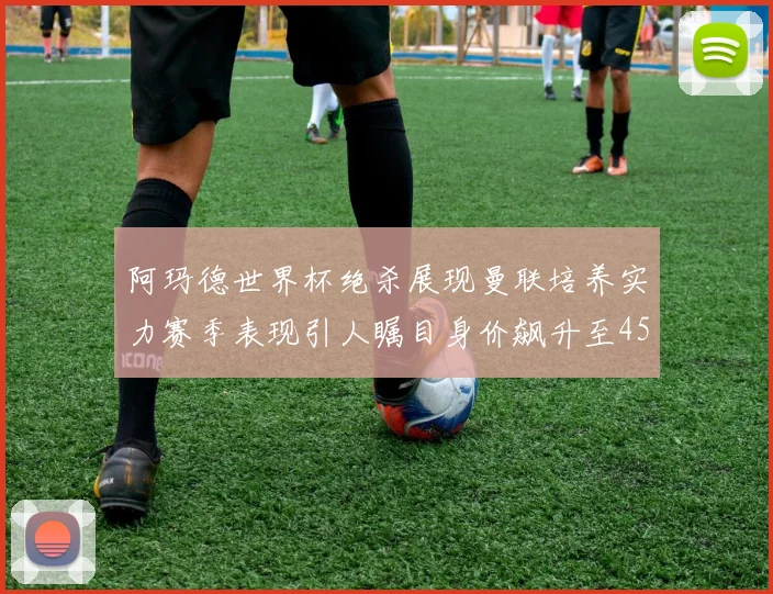 阿玛德世界杯绝杀展现曼联培养实力赛季表现引人瞩目身价飙升至4500万欧