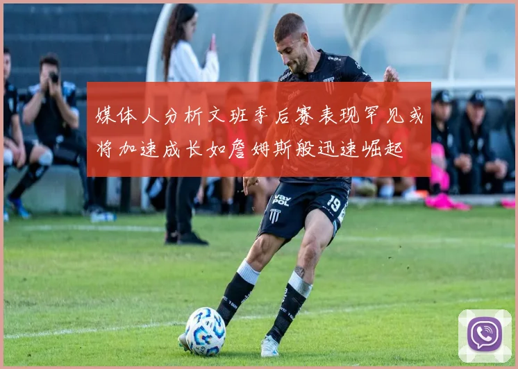 媒体人分析文班季后赛表现罕见或将加速成长如詹姆斯般迅速崛起