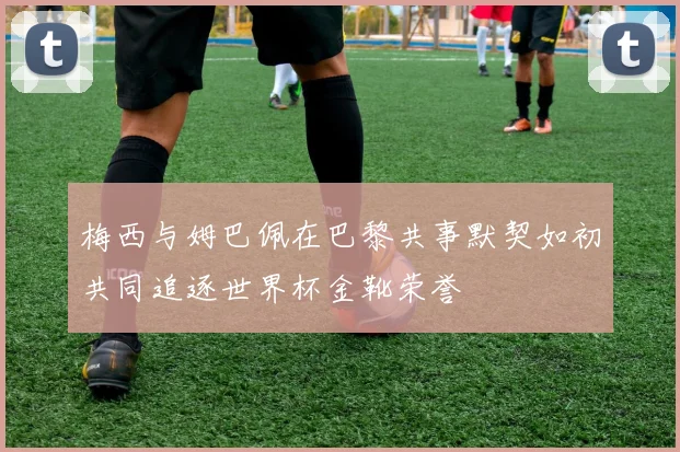 梅西与姆巴佩在巴黎共事默契如初共同追逐世界杯金靴荣誉