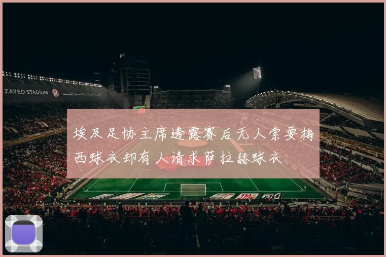 埃及足协主席透露赛后无人索要梅西球衣却有人请求萨拉赫球衣