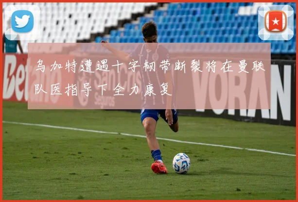 乌加特遭遇十字韧带断裂将在曼联队医指导下全力康复