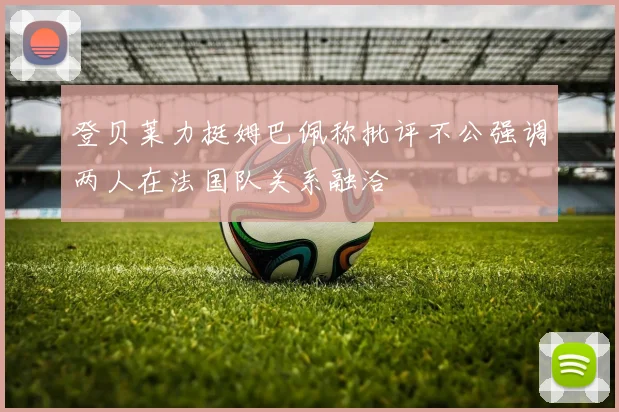 登贝莱力挺姆巴佩称批评不公强调两人在法国队关系融洽