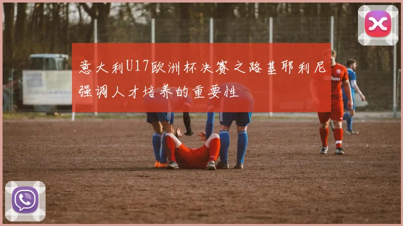 意大利U17欧洲杯决赛之路基耶利尼强调人才培养的重要性