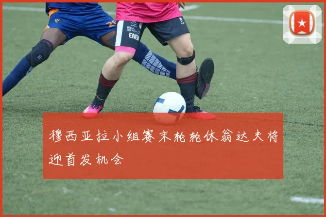 穆西亚拉小组赛末轮轮休翁达夫将迎首发机会