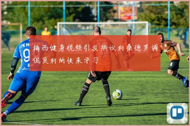 梅西健身视频引发热议利桑德罗调侃莫利纳快来学习