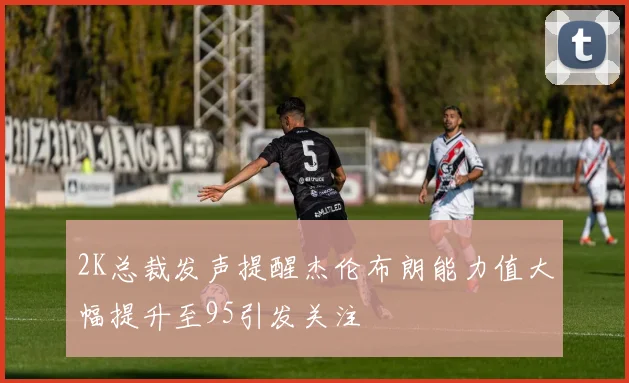 2K总裁发声提醒杰伦布朗能力值大幅提升至95引发关注