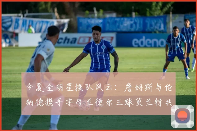 今夏全明星换队风云：詹姆斯与伦纳德携手字母兰德尔三球莫兰特共创辉煌